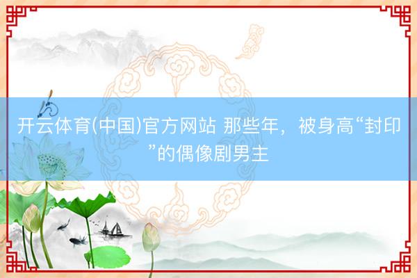 开云体育(中国)官方网站 那些年,被身高“封印”的偶像剧男主